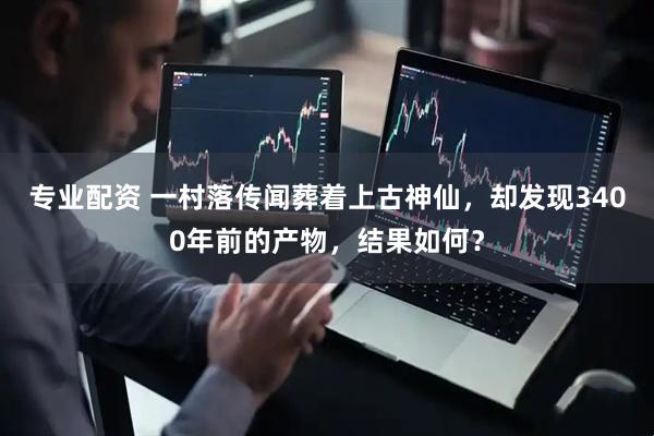 专业配资 一村落传闻葬着上古神仙，却发现3400年前的产物，结果如何？