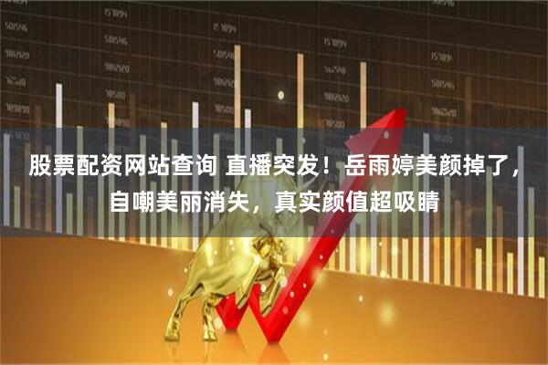 股票配资网站查询 直播突发！岳雨婷美颜掉了，自嘲美丽消失，真实颜值超吸睛