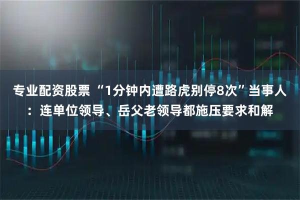 专业配资股票 “1分钟内遭路虎别停8次”当事人：连单位领导、岳父老领导都施压要求和解