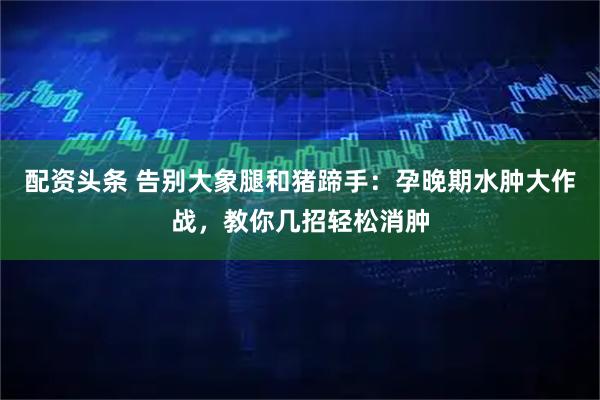 配资头条 告别大象腿和猪蹄手：孕晚期水肿大作战，教你几招轻松消肿