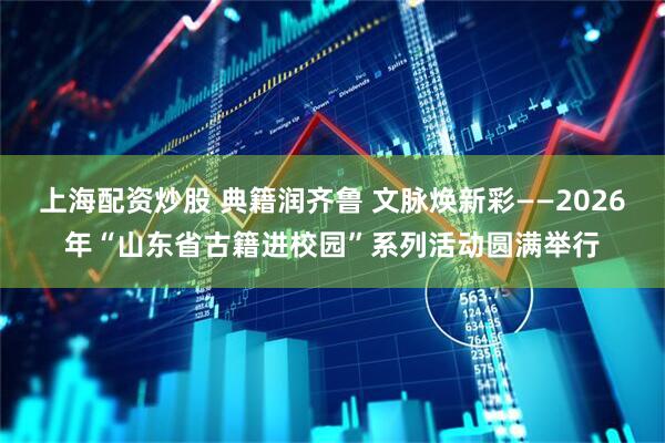 上海配资炒股 典籍润齐鲁 文脉焕新彩——2026年“山东省古籍进校园”系列活动圆满举行