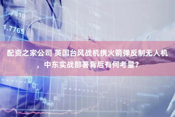 配资之家公司 英国台风战机携火箭弹反制无人机，中东实战部署背后有何考量？