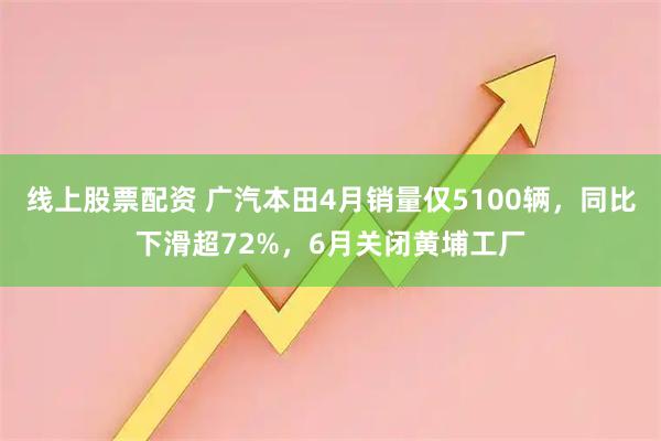 线上股票配资 广汽本田4月销量仅5100辆，同比下滑超72%，6月关闭黄埔工厂